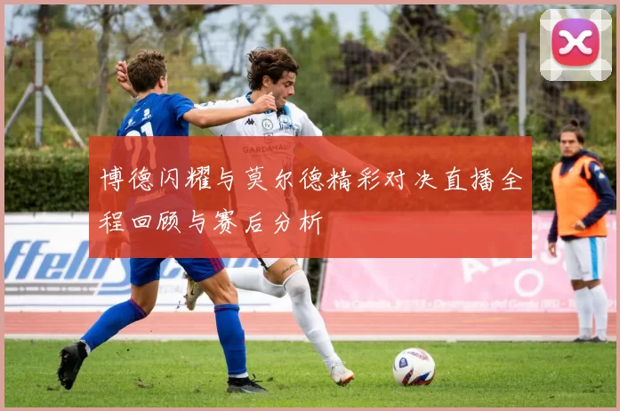 博德闪耀与莫尔德精彩对决直播全程回顾与赛后分析