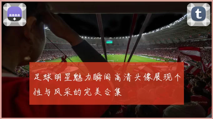 足球明星魅力瞬间高清头像展现个性与风采的完美合集