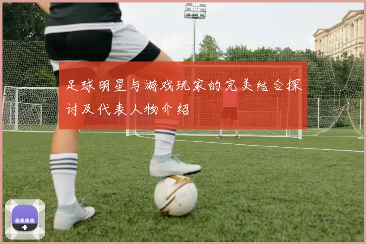 足球明星与游戏玩家的完美结合探讨及代表人物介绍