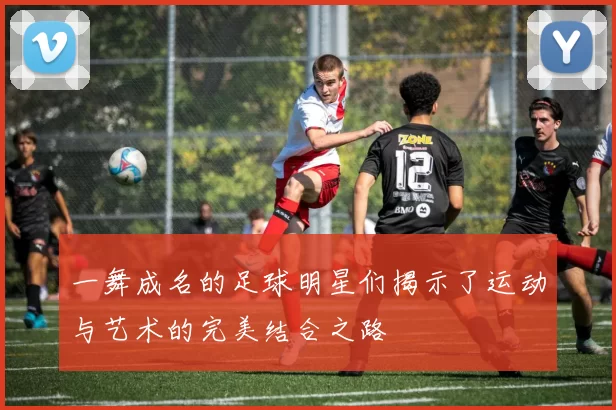 一舞成名的足球明星们揭示了运动与艺术的完美结合之路