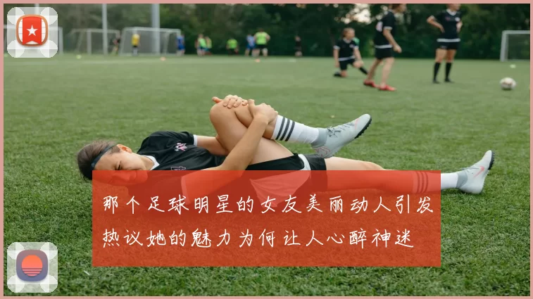 那个足球明星的女友美丽动人引发热议她的魅力为何让人心醉神迷