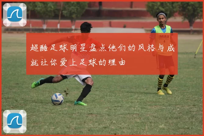 超酷足球明星盘点他们的风格与成就让你爱上足球的理由
