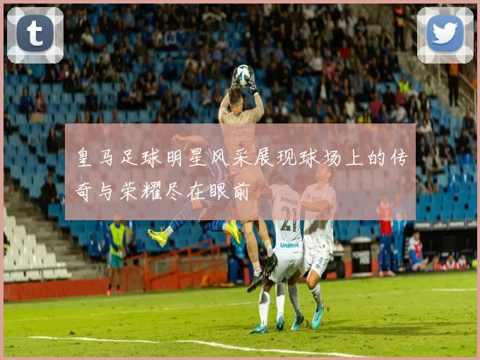 皇马足球明星风采展现球场上的传奇与荣耀尽在眼前