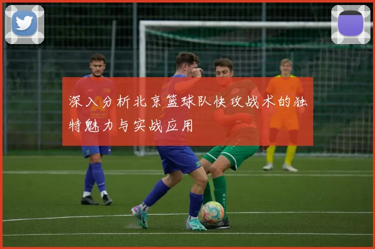 深入分析北京篮球队快攻战术的独特魅力与实战应用