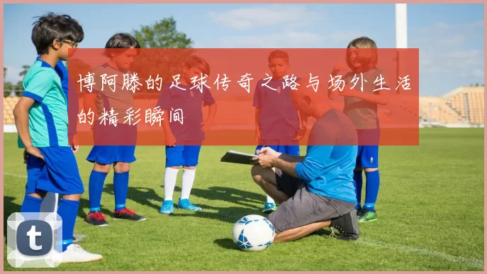 博阿滕的足球传奇之路与场外生活的精彩瞬间