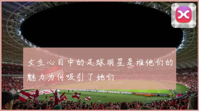 女生心目中的足球明星是谁他们的魅力为何吸引了她们