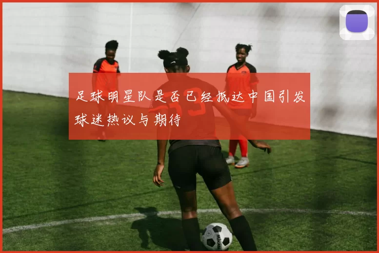 足球明星队是否已经抵达中国引发球迷热议与期待