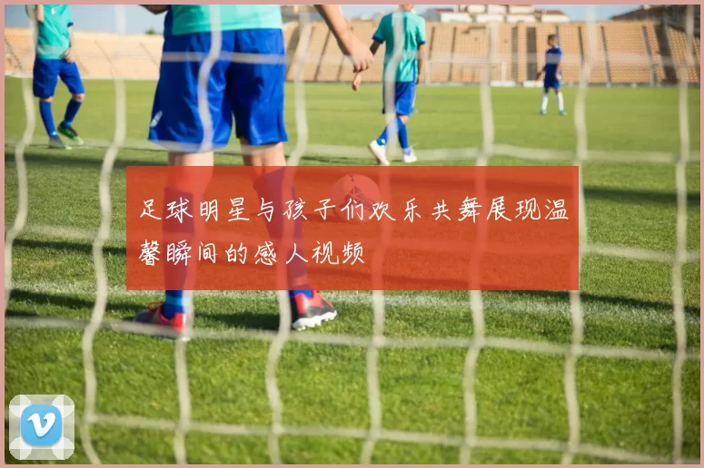 足球明星与孩子们欢乐共舞展现温馨瞬间的感人视频