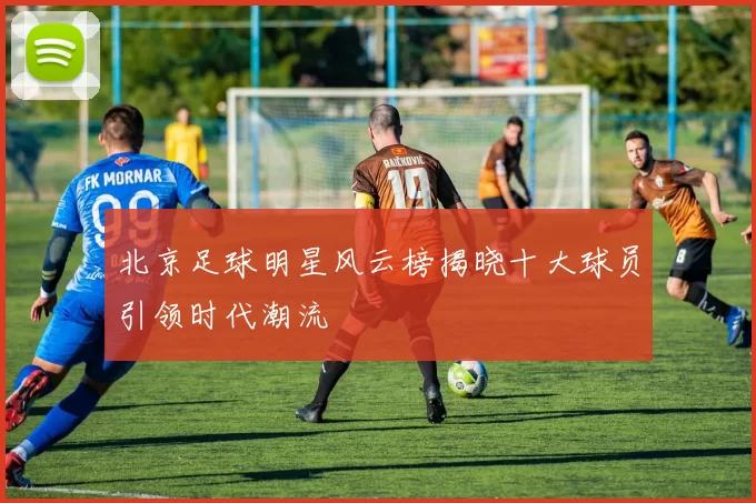 北京足球明星风云榜揭晓十大球员引领时代潮流
