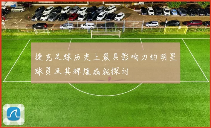 捷克足球历史上最具影响力的明星球员及其辉煌成就探讨