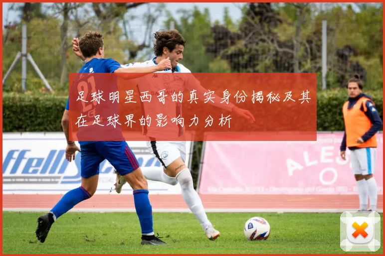 足球明星西哥的真实身份揭秘及其在足球界的影响力分析