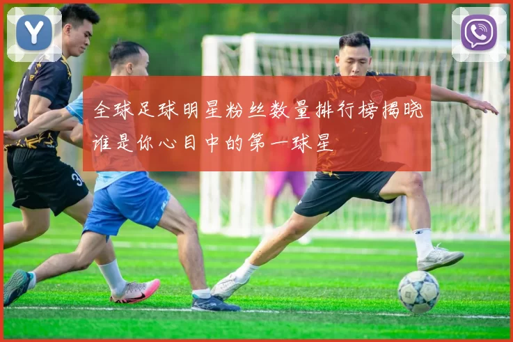 全球足球明星粉丝数量排行榜揭晓谁是你心目中的第一球星