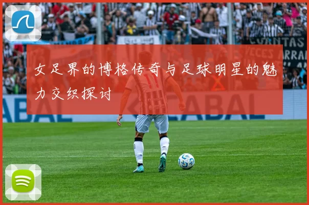 女足界的博格传奇与足球明星的魅力交织探讨