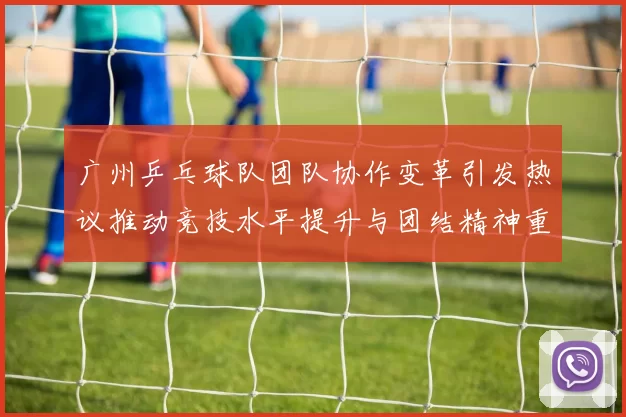 广州乒乓球队团队协作变革引发热议推动竞技水平提升与团结精神重塑