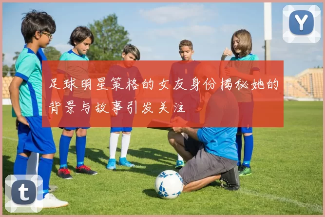 足球明星策格的女友身份揭秘她的背景与故事引发关注