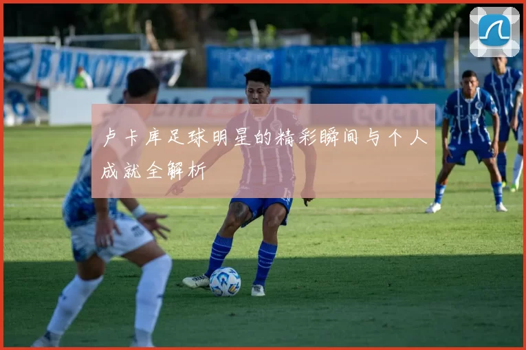 卢卡库足球明星的精彩瞬间与个人成就全解析