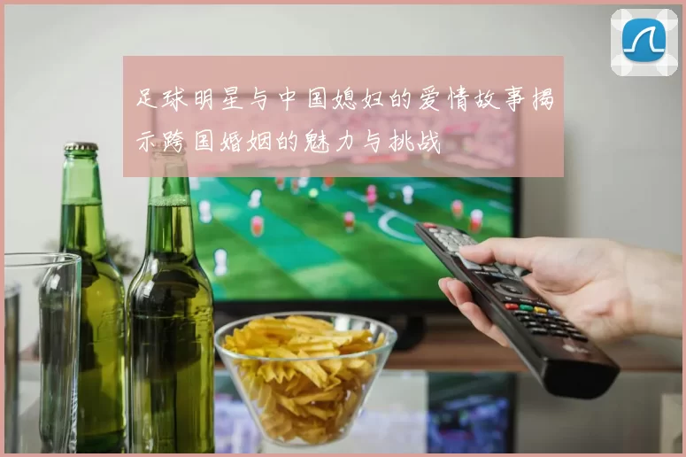 足球明星与中国媳妇的爱情故事揭示跨国婚姻的魅力与挑战