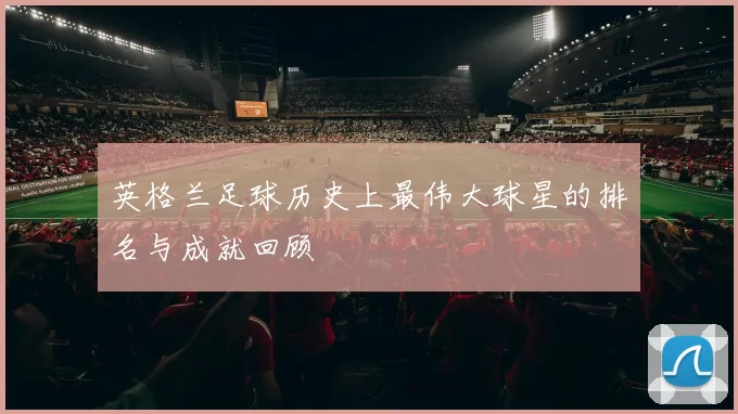 英格兰足球历史上最伟大球星的排名与成就回顾