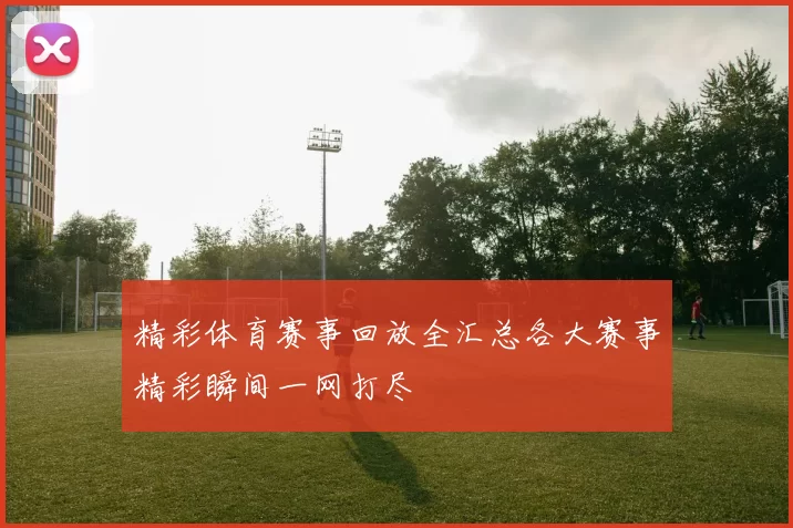 精彩体育赛事回放全汇总各大赛事精彩瞬间一网打尽