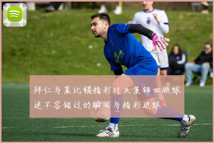 拜仁与莱比锡精彩对决集锦回顾球迷不容错过的瞬间与精彩进球