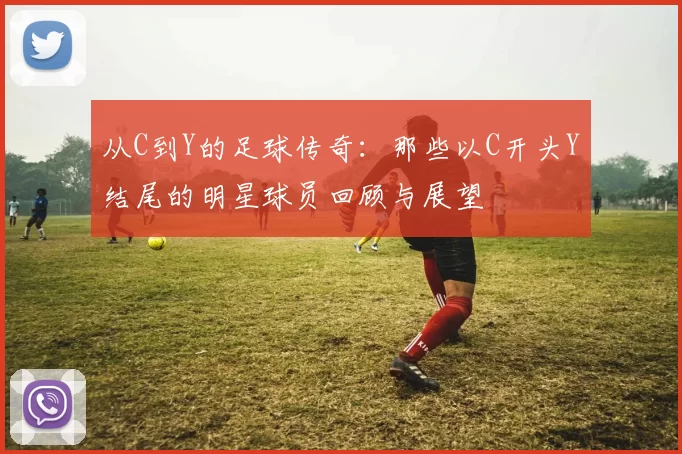 从C到Y的足球传奇：那些以C开头Y结尾的明星球员回顾与展望