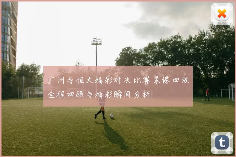 广州与恒大精彩对决比赛录像回放全程回顾与精彩瞬间分析