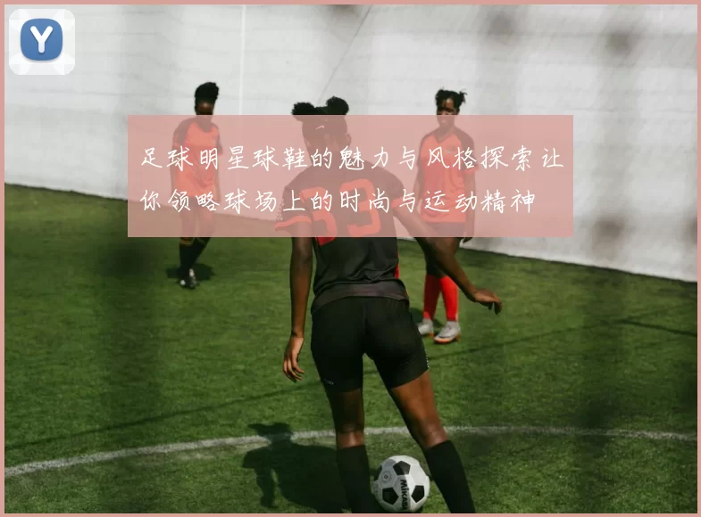 足球明星球鞋的魅力与风格探索让你领略球场上的时尚与运动精神