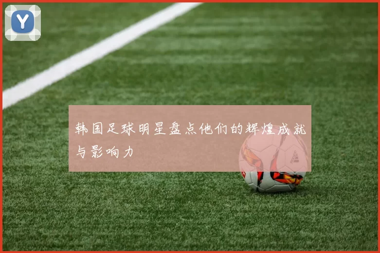 韩国足球明星盘点他们的辉煌成就与影响力
