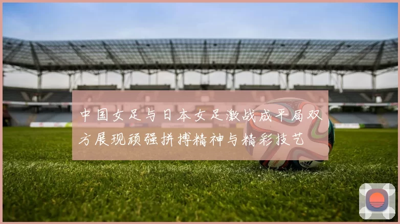 中国女足与日本女足激战成平局双方展现顽强拼搏精神与精彩技艺