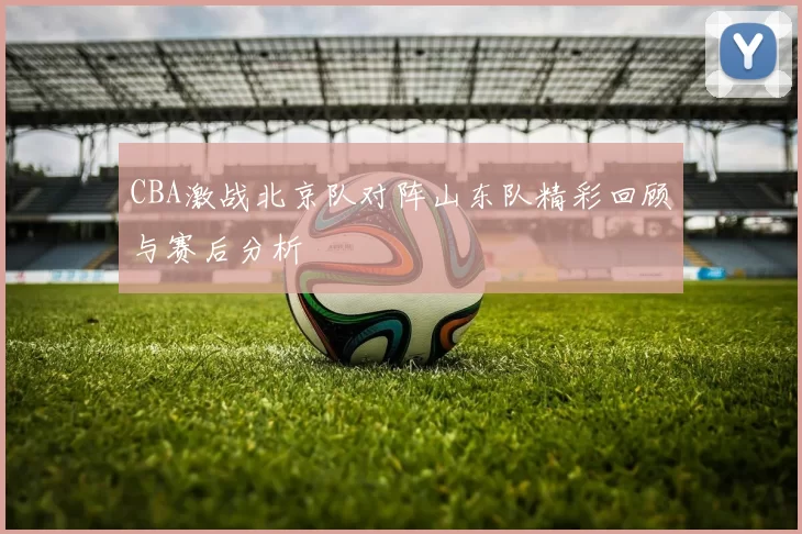 CBA激战北京队对阵山东队精彩回顾与赛后分析