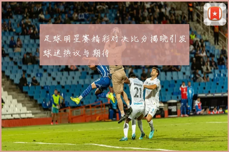 足球明星赛精彩对决比分揭晓引发球迷热议与期待