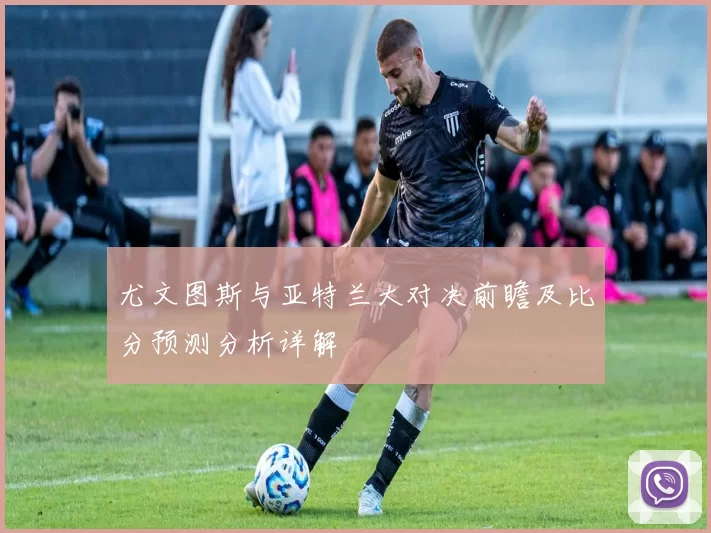 尤文图斯与亚特兰大对决前瞻及比分预测分析详解