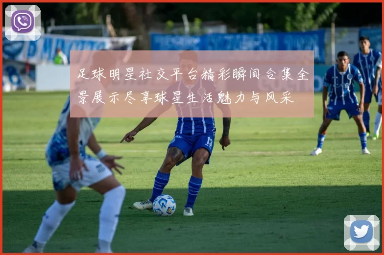 足球明星社交平台精彩瞬间合集全景展示尽享球星生活魅力与风采