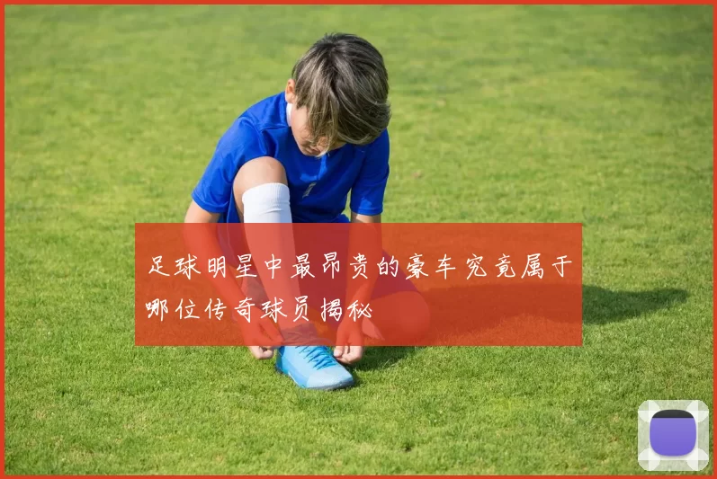足球明星中最昂贵的豪车究竟属于哪位传奇球员揭秘