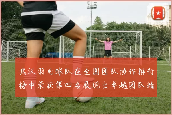 武汉羽毛球队在全国团队协作排行榜中荣获第四名展现出卓越团队精神与实力