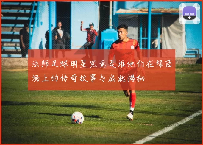 法师足球明星究竟是谁他们在绿茵场上的传奇故事与成就揭秘