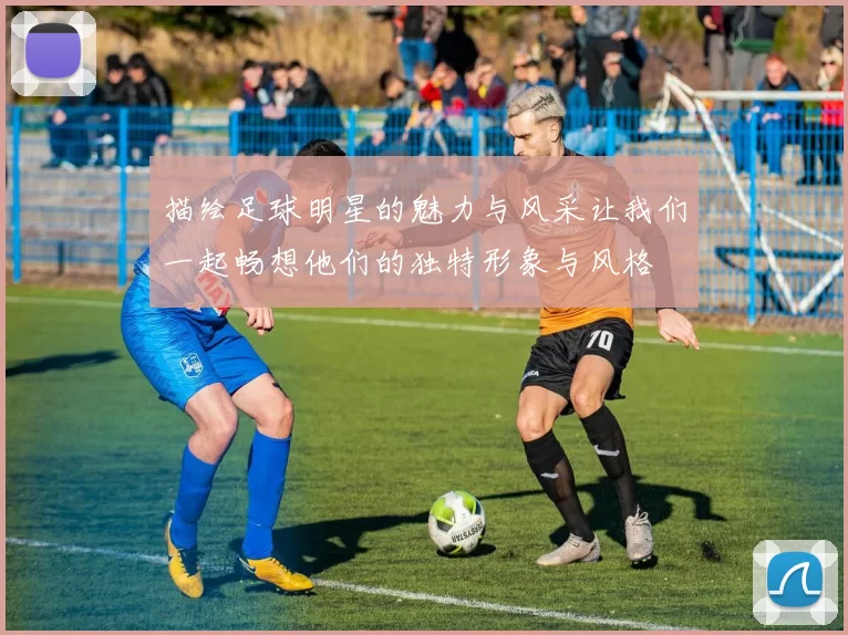 描绘足球明星的魅力与风采让我们一起畅想他们的独特形象与风格