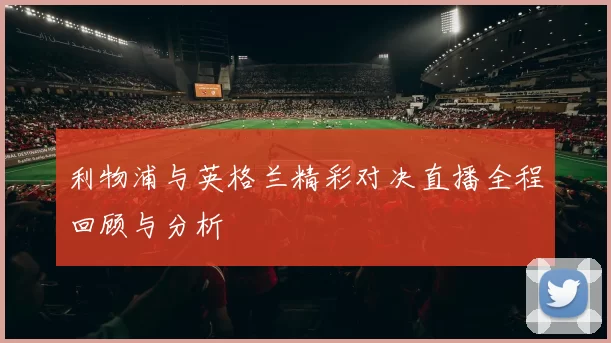 利物浦与英格兰精彩对决直播全程回顾与分析