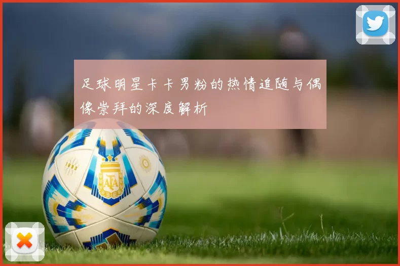 足球明星卡卡男粉的热情追随与偶像崇拜的深度解析