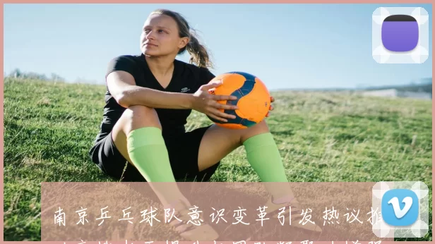 南京乒乓球队意识变革引发热议推动竞技水平提升与团队凝聚力增强