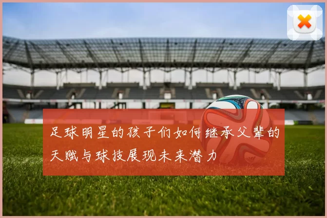 足球明星的孩子们如何继承父辈的天赋与球技展现未来潜力