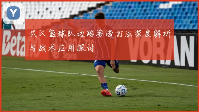 武汉篮球队边路渗透打法深度解析与战术应用探讨