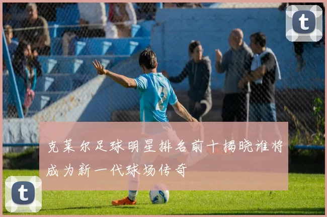 克莱尔足球明星排名前十揭晓谁将成为新一代球场传奇