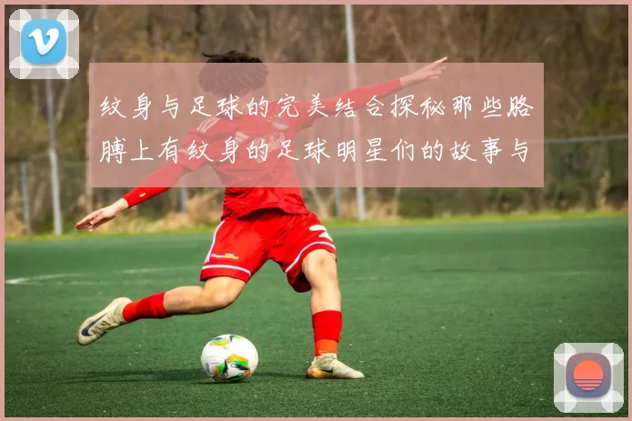 纹身与足球的完美结合探秘那些胳膊上有纹身的足球明星们的故事与魅力