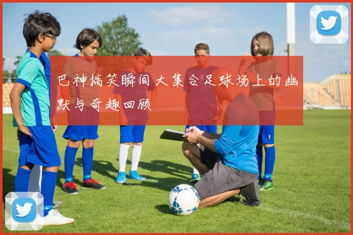 巴神搞笑瞬间大集合足球场上的幽默与奇趣回顾