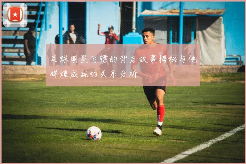 足球明星飞镖的背后故事揭秘与他辉煌成就的关系分析