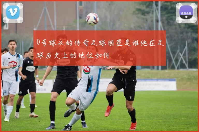 0号球衣的传奇足球明星是谁他在足球历史上的地位如何