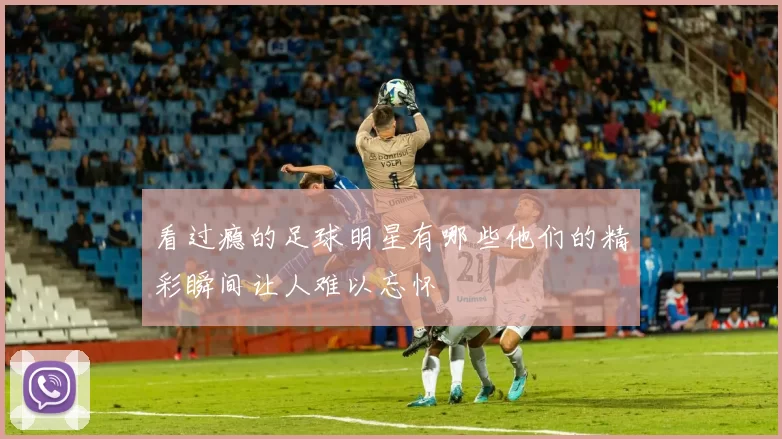 看过瘾的足球明星有哪些他们的精彩瞬间让人难以忘怀