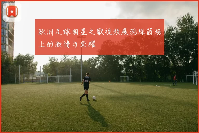 欧洲足球明星之歌视频展现绿茵场上的激情与荣耀