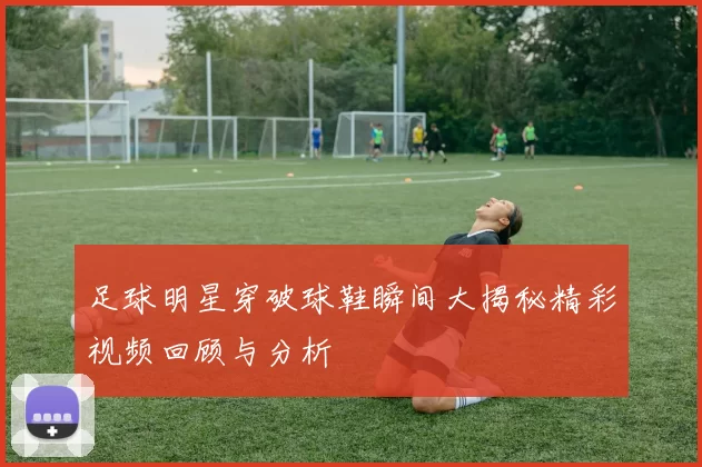足球明星穿破球鞋瞬间大揭秘精彩视频回顾与分析